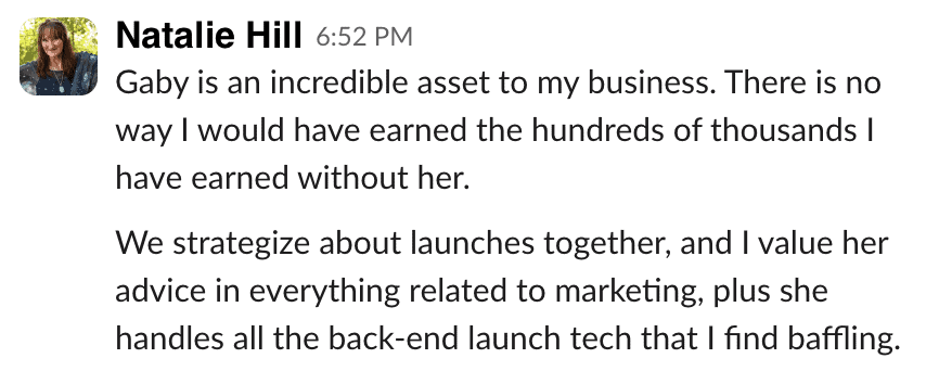 Natalie Hill: Gaby is an incredible asset to my business. There is no way I would have earned the hundreds of thousands I have earned without her. We strategize about launches together, and I value her advice in everything related to marketing, plus she handles all the back-end launch tech that I find baffling.
